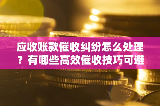 济南应收账款催收纠纷怎么处理？有哪些高效催收技巧可避免坏账？