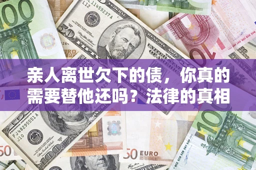 济南亲人离世欠下的债，你真的需要替他还吗？法律的真相或许与你想的不一样